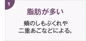 脂肪が多い 頬のしもぶくれや二重あごなどによる。