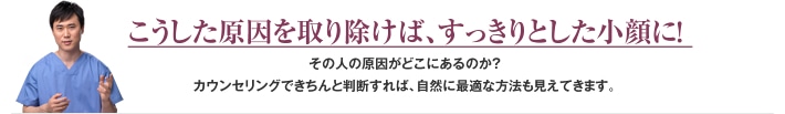 こうした原因を取り除けば、すっきりとした小顔に！ その人の原因がどこにあるのか？カウンセリングできちんと判断すれば、自然に最適な方法も見えてきます。 