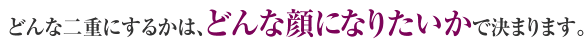 どんな二重にするかは、どんな顔になりたいかで決まります。