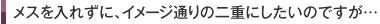 メスを入れずに、イメージ通りの二重にしたいのですが…