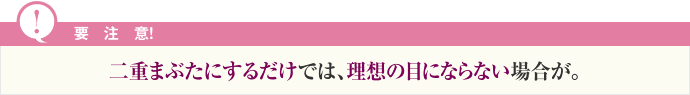 要注意！二重まぶたにするだけでは、理想の目にならない場合が。