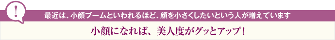 最近は、小顔ブームといわれるほど、顔を小さくしたいという人が増えています 小顔になれば、美人度がグッとアップ!