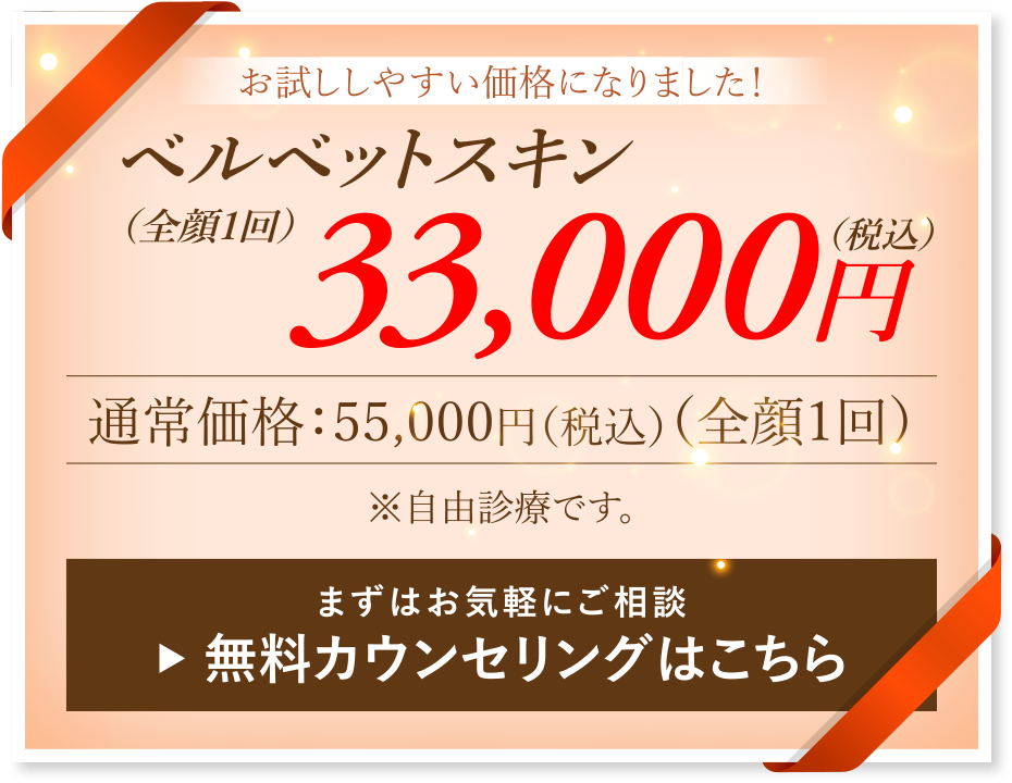 お試ししやすい価格になりました！ベルベットスキン［全顔1回］33,000円(税込)／通常価格：55,000円（税込）［全顔1回］※自由診療です。／まずはお気軽にご相談 → 無料カウンセリングはこちら