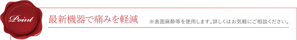 [Point]最新機器で痛みを軽減 ※表面麻酔等を使用します。詳しくはお気軽にご相談ください。