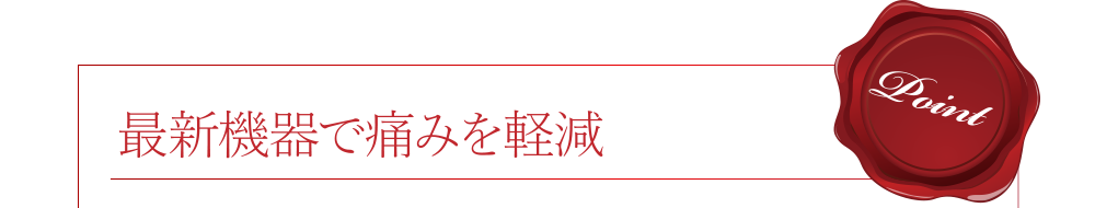 [Point]最新機器で痛みを軽減 ※表面麻酔等を使用します。詳しくはお気軽にご相談ください。