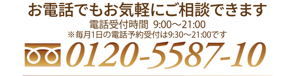 お電話でもお気軽にご相談できます 電話受付時間：9:30〜21:00(年中無休) 0120-5587-10