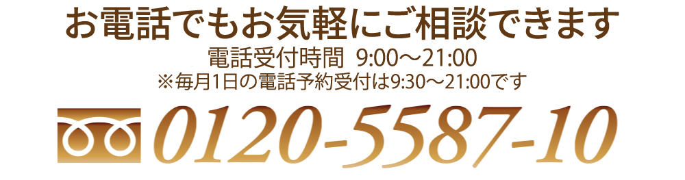 お電話でもお気軽にご相談できます 電話受付時間：9:30〜21:00(年中無休) 0120-5587-10