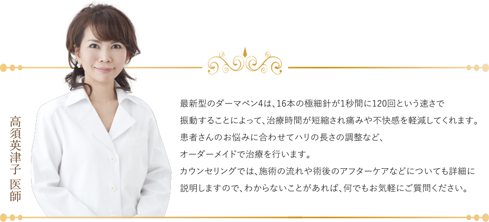 (高須英津子 医師)最新型のダーマペン4は、16本の極細針が1秒間に120回という速さで振動することによって、治療時間が短縮され痛みや不快感を軽減してくれます。患者さんのお悩みに合わせてハリの長さの調整など、オーダーメイドで治療を行います。カウンセリングでは、施術の流れや術後のアフターケアなどについても詳細に説明しますので、わからないことがあれば、何でもお気軽にご質問ください。