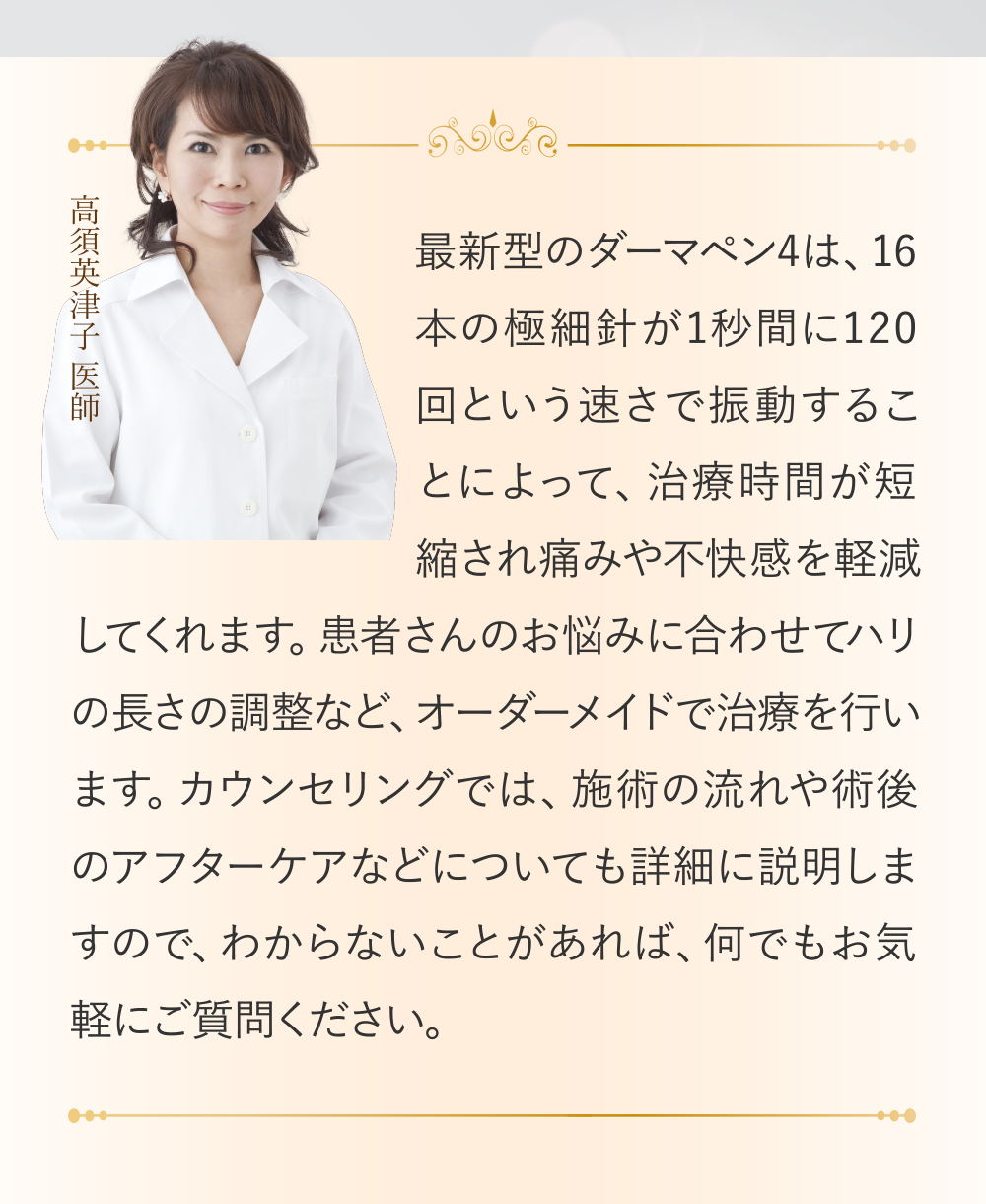 (高須英津子 医師)最新型のダーマペン4は、16本の極細針が1秒間に120回という速さで振動することによって、治療時間が短縮され痛みや不快感を軽減してくれます。患者さんのお悩みに合わせてハリの長さの調整など、オーダーメイドで治療を行います。カウンセリングでは、施術の流れや術後のアフターケアなどについても詳細に説明しますので、わからないことがあれば、何でもお気軽にご質問ください。