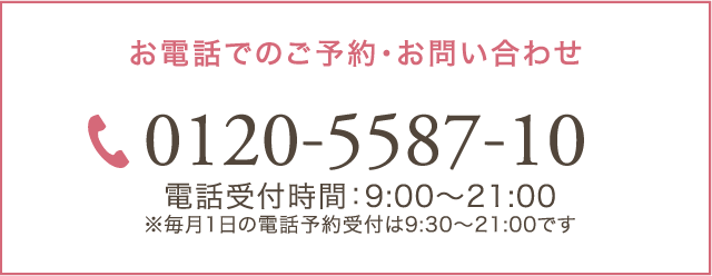 お電話でのご予約・お問い合わせ 0120-5587-10 電話受付時間：9:00～21:00 ※毎月1日の電話予約受付は9:30～21:00です