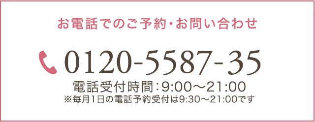 お電話でのご予約・お問い合わせ 0120-5587-35 電話受付時間：9:00～21:00 ※毎月1日の電話予約受付は9:30～21:00です