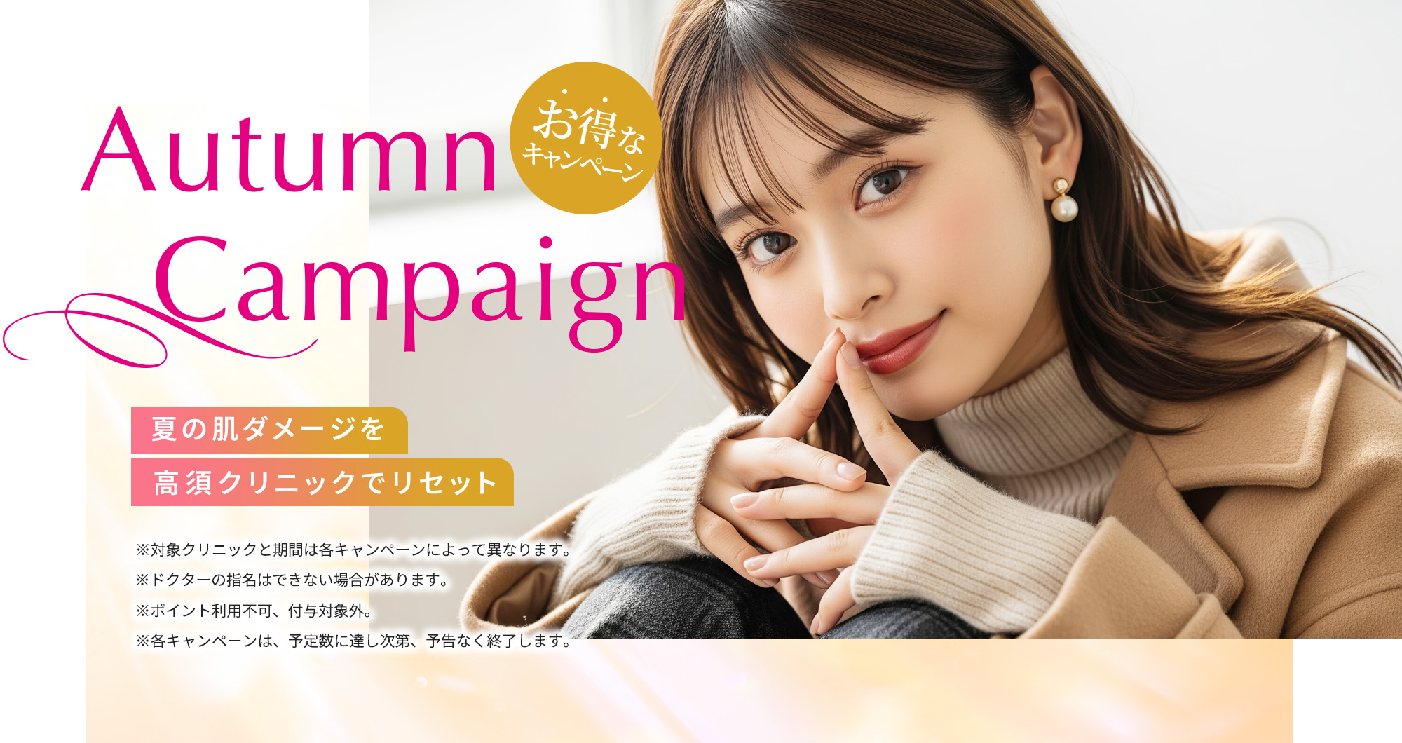 [Autumn Campaign]夏の肌ダメージを高須クリニックでリセット「お得なキャンペーン」※対象クリニックと期間は各キャンペーンによって異なります。※ドクターの指名はできない場合があります。※ポイント利用不可、付与対象外。※各キャンペーンは、予定数に達し次第、予告なく終了します。