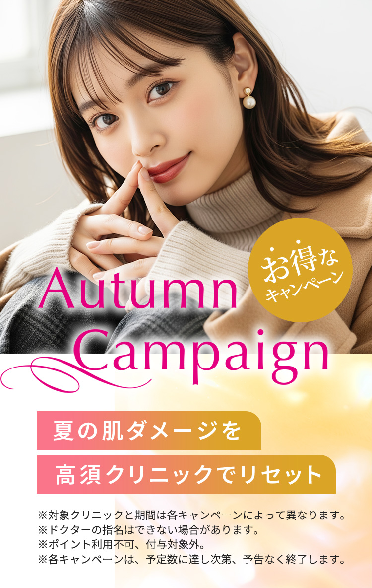 [Autumn Campaign]夏の肌ダメージを高須クリニックでリセット「お得なキャンペーン」※対象クリニックと期間は各キャンペーンによって異なります。※ドクターの指名はできない場合があります。※ポイント利用不可、付与対象外。※各キャンペーンは、予定数に達し次第、予告なく終了します。