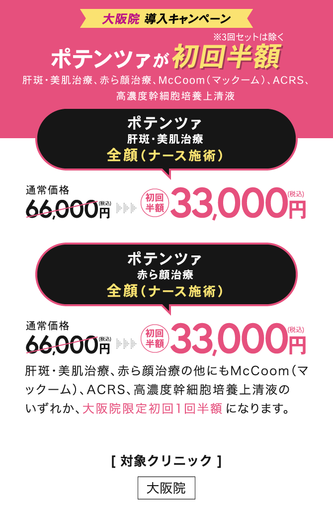大阪院 導入キャンペーン　ポテンツァが初回半額 ※3回セットは除く 肝斑・美肌治療、赤ら顔治療、McCoom（マックーム）、ACRS、高濃度幹細胞培養上清液 / ポテンツァ肝斑・美肌治療　全顔（ナース施術）初回半額33,000円（税込） / ポテンツァ赤ら顔治療　全顔（ナース施術）初回半額33,000円（税込） /[ 対象クリニック ] 大阪院