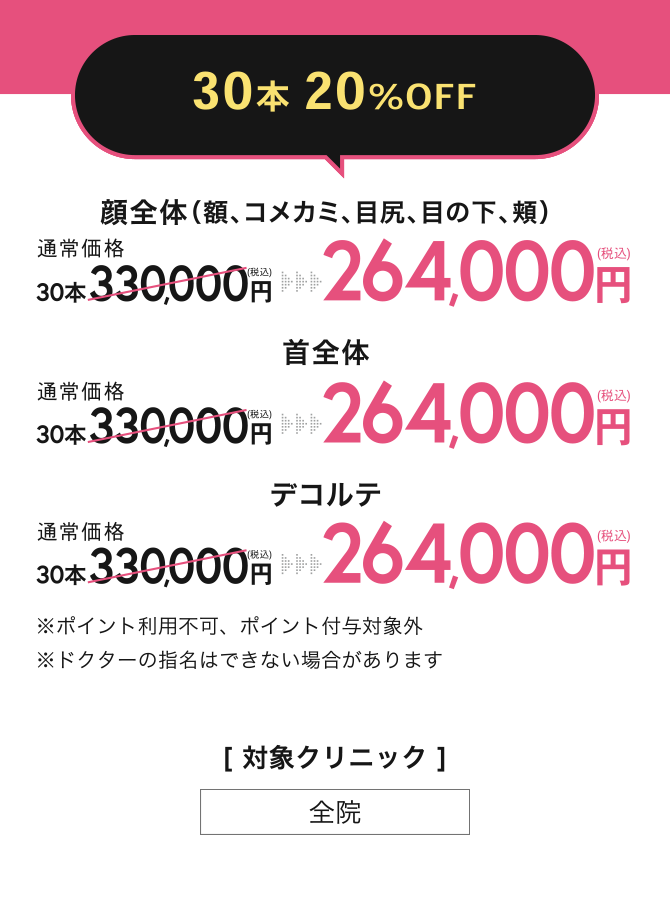 30本 20%OFF ／ 顔全体（額、コメカミ、目尻、目の下、頬）264,000円(税込)　首全体 264,000円(税込)　デコルテ 264,000円(税込)／※ポイント利用不可、ポイント付与対象外※ドクターの指名はできない場合があります／[対象クリニック]全院