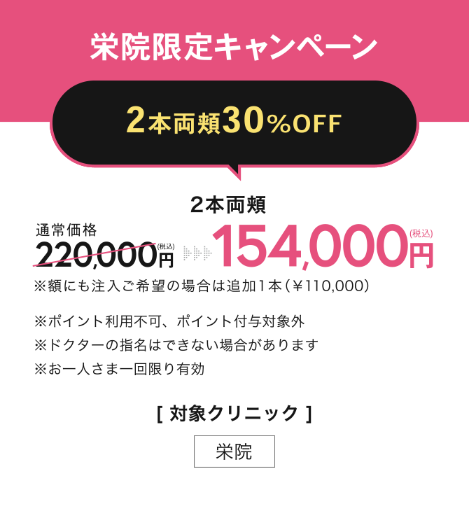 栄院限定キャンペーン【2本両頬30%OFF】2本両頬 154,000円(税込) ※額にも注入ご希望の場合は追加1本（￥110,000） ※ポイント利用不可、ポイント付与対象外※ドクターの指名はできない場合があります※お一人さま一回限り有効 ／[対象クリニック] 栄院