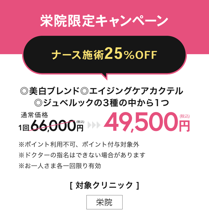 栄院限定キャンペーン【ナース施術25%OFF】◎美白ブレンド◎エイジングケアカクテル◎ジュベルックの3種の中から1つ 49,500円(税込) ※ポイント利用不可、ポイント付与対象外※ドクターの指名はできない場合があります※お一人さま各一回限り有効／[対象クリニック] 栄院