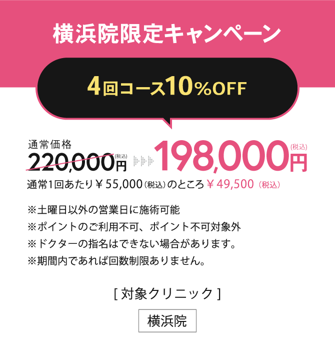 横浜院限定キャンペーン【1バイアル 4回コース10%OFF】198,000円(税込)（通常1回あたり￥55,000（税込）のところ￥49,500（税込））※土曜日以外の営業日に施術可能※ポイントのご利用不可、ポイント不可対象外※ドクターの指名はできない場合があります。※お一人様1回限り有効／[対象クリニック] 横浜院