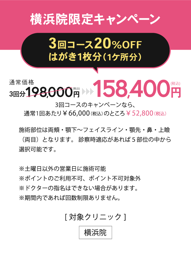 横浜院限定キャンペーン【3回コース20%OFFはがき1枚分（1ケ所分）】158,400円(税込)（3回コースのキャンペーンなら、通常1回あたり￥66,000（税込）のところ￥52,800（税込））※土曜日以外の営業日に施術可能※ポイントのご利用不可、ポイント不可対象外※ドクターの指名はできない場合があります。※お一人様1回限り有効／[対象クリニック] 横浜院