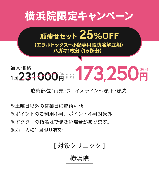 横浜院限定キャンペーン【ボツリヌストキシン注射+メソシェイプフェイス25%OFF】173,250円(税込) このセットをご契約された日にちから半年間の間なら何度でも小顔専用脂肪溶解注射はがき1枚分（1ケ所分）を1万円OFF ※土曜日以外の営業日に施術可能※ポイントのご利用不可、ポイント不可対象外※ドクターの指名はできない場合があります。※お一人様1 回限り有効／[対象クリニック] 横浜院