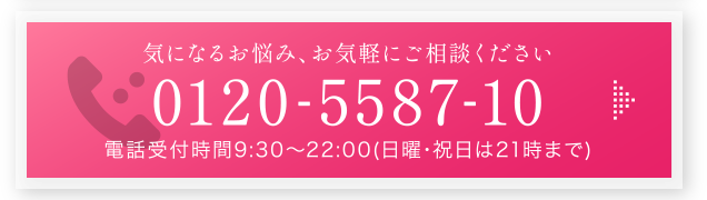 気になるお悩み、お気軽にご相談ください 0120-5587-10 電話受付時間9:30～22:00（日曜･祝日は21時まで）