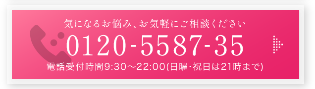 気になるお悩み、お気軽にご相談ください 0120-5587-35 電話受付時間9:30～22:00（日曜･祝日は21時まで）