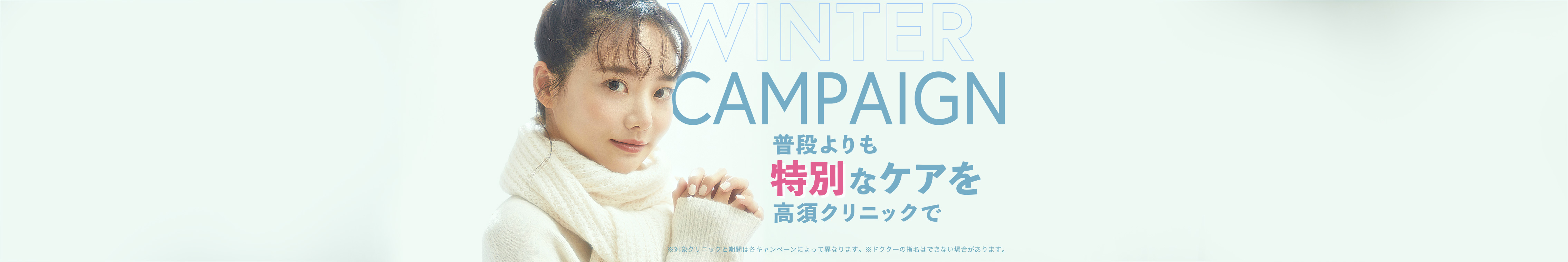 [WINTER CAMPAIGN]普段よりも特別なケアを高須クリニックで。※対象クリニックと期間は各キャンペーンによって異なります。※ドクターの指名はできない場合があります。