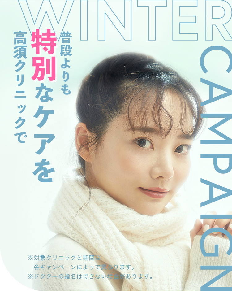 [WINTER CAMPAIGN]普段よりも特別なケアを高須クリニックで。※対象クリニックと期間は各キャンペーンによって異なります。※ドクターの指名はできない場合があります。