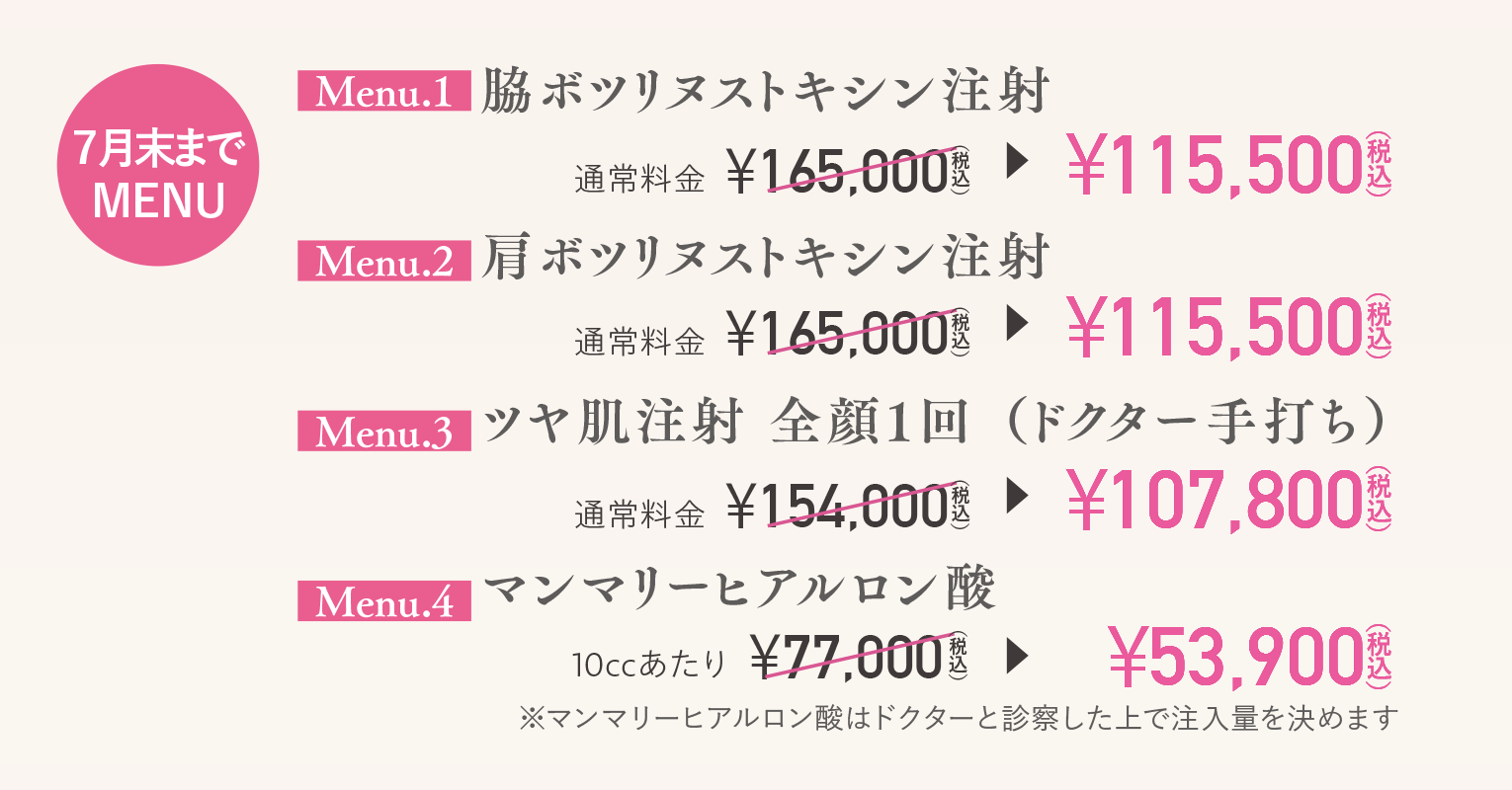 【７月末までMENU】（Menu.1）脇ボツリヌストキシン注射￥115,500（税込）／（Menu.2）肩ボツリヌストキシン注射￥115,500（税込）／（Menu.3）ツヤ肌注射 全顔１回（ドクター手打ち）￥107,800（税込）／（Menu.4）マンマリーヒアルロン酸￥53,900（税込）※マンマリーヒアルロン酸はドクターと診察した上で注入量を決めます