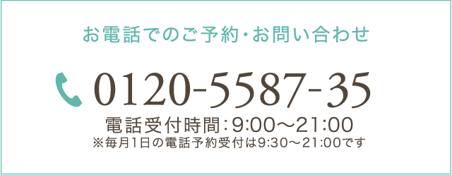 お電話でのご予約・お問い合わせ 0120-5587-35 電話受付時間：9:00～21:00 ※毎月1日の電話予約受付は9:30～21:00です