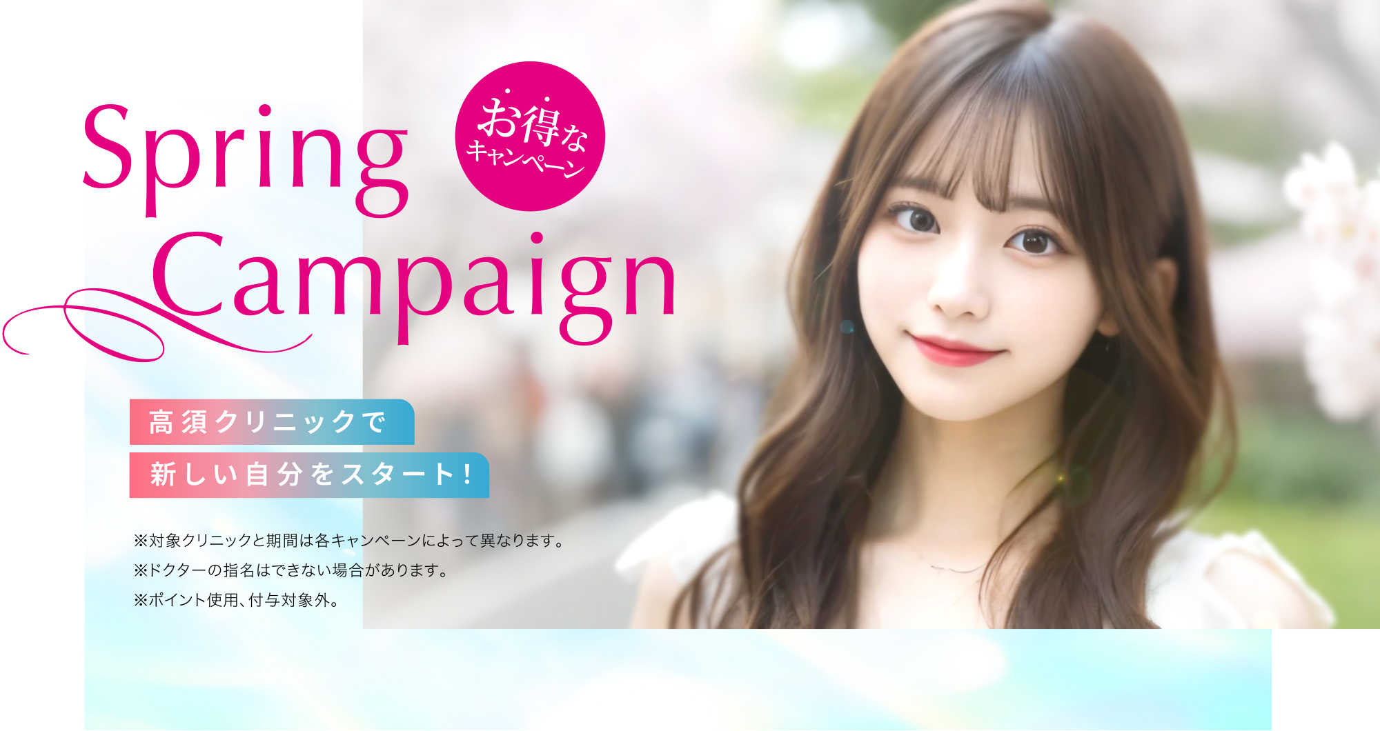 [Spring Campaign]高須クリニックで新しい自分をスタート！「お得なキャンペーン」※対象クリニックと期間は各キャンペーンによって異なります。※ドクターの指名はできない場合があります。※ポイント使用、付与対象外。