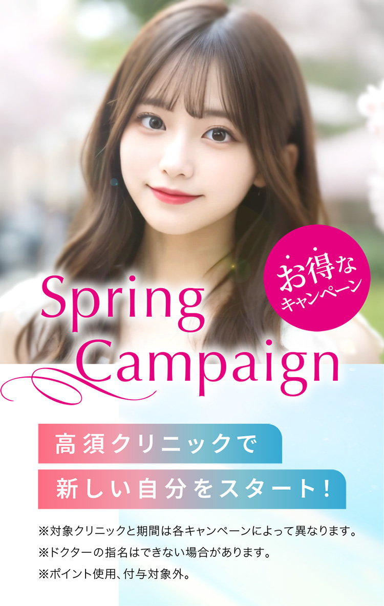 [Spring Campaign]高須クリニックで新しい自分をスタート！「お得なキャンペーン」※対象クリニックと期間は各キャンペーンによって異なります。※ドクターの指名はできない場合があります。※ポイント使用、付与対象外。