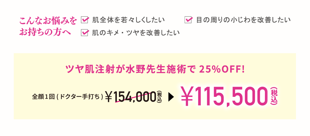 こんなお悩みをお持ちの方へ　✓肌全体を若々しくしたい、✓目の周りの小じわを改善したい、✓肌のキメ・ツヤを改善したい／ツヤ肌注射が水野先生施術で 25％OFF!／全顔1回 (ドクター手打ち)￥154,000（税込）→￥115,500（税込）