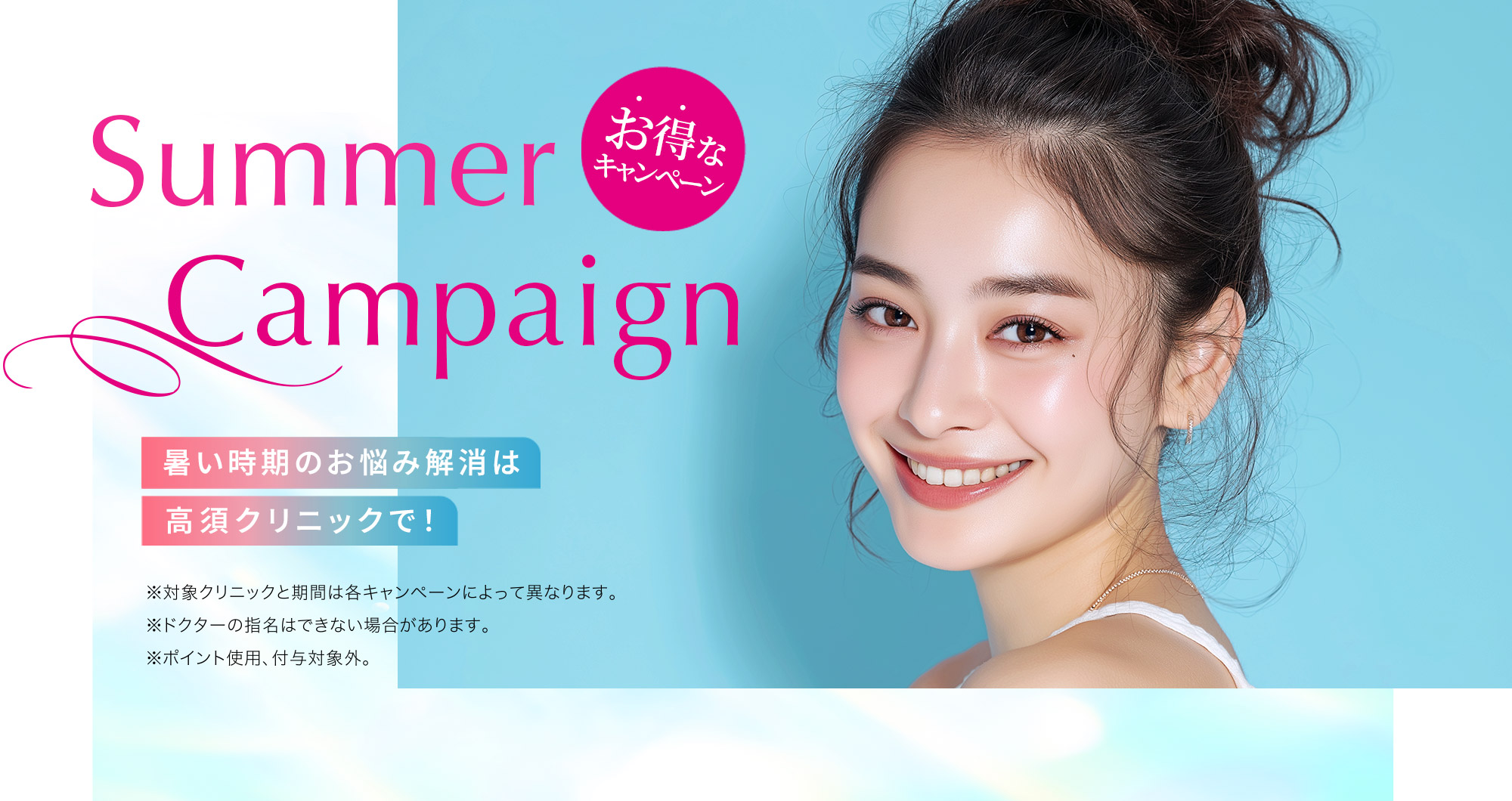 [Summer Campaign]暑い時期のお悩み解消は高須クリニックで！「お得なキャンペーン」※対象クリニックと期間は各キャンペーンによって異なります。※ドクターの指名はできない場合があります。※ポイント使用、付与対象外。