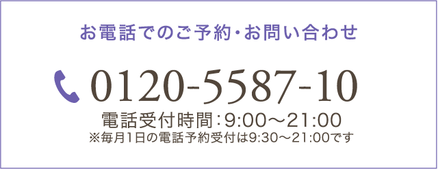 お電話でのご予約・お問い合わせ 0120-5587-10 電話受付時間：9:00～21:00 ※毎月1日の電話予約受付は9:30～21:00です