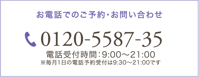 お電話でのご予約・お問い合わせ 0120-5587-35 電話受付時間：9:00～21:00 ※毎月1日の電話予約受付は9:30～21:00です