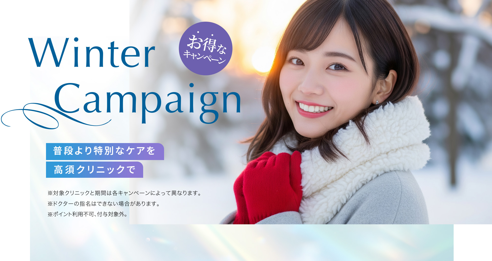 [Winter Campaign]普段より特別なケアを高須クリニックで「お得なキャンペーン」※対象クリニックと期間は各キャンペーンによって異なります。※ドクターの指名はできない場合があります。※ポイント利用不可、付与対象外。