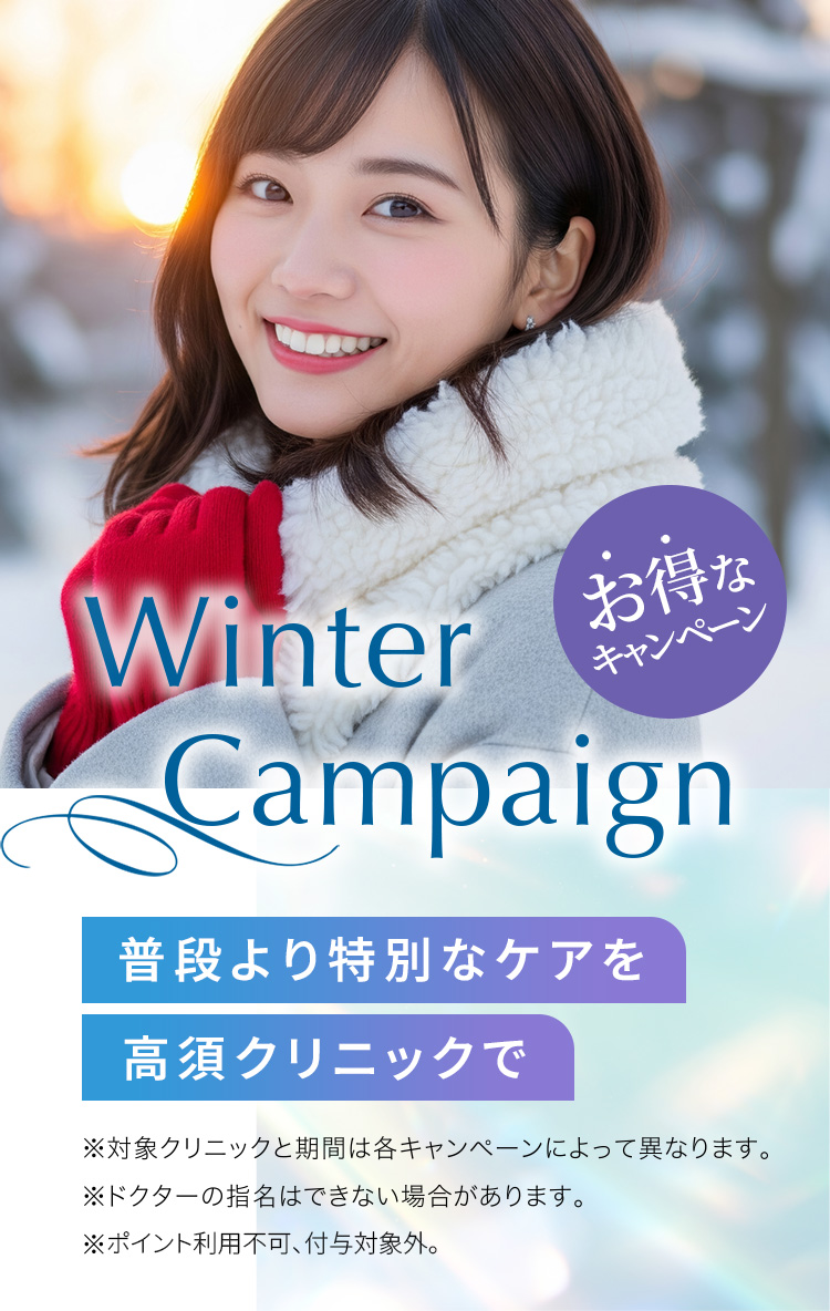 [Winter Campaign]普段より特別なケアを高須クリニックで「お得なキャンペーン」※対象クリニックと期間は各キャンペーンによって異なります。※ドクターの指名はできない場合があります。※ポイント利用不可、付与対象外。