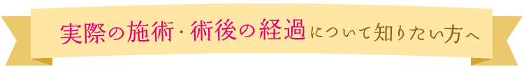 実際の施術・術後の経過について知りたい方へ