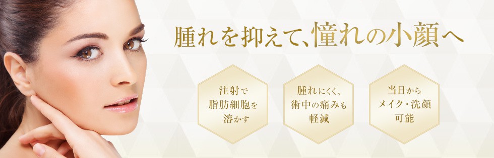 腫れを抑えて、憧れの小顔へ 注射で脂肪細胞を溶かす 腫れにくく、術中の痛みも軽減 当日からメイク・洗顔可能