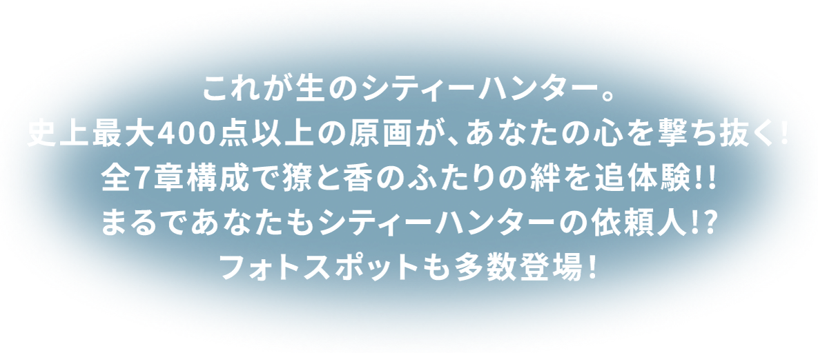これが生のシティーハンター。史上最大400点以上の原画が、あなたの心を撃ち抜く！全7章構成で獠と香のふたりの絆を追体験！！まるであなたもシティーハンターの依頼人!?フォトスポットも多数登場！