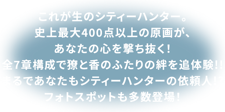 これが生のシティーハンター。史上最大400点以上の原画が、あなたの心を撃ち抜く！全7章構成で獠と香のふたりの絆を追体験！！まるであなたもシティーハンターの依頼人!?フォトスポットも多数登場！