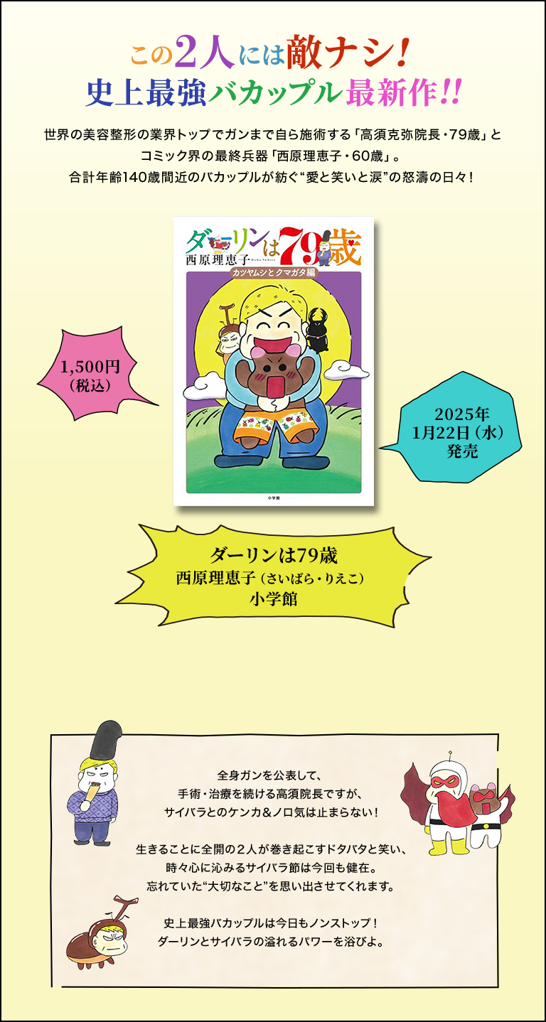 この2人には敵ナシ！史上最強バカップル最新作！！／世界の美容整形の業界トップでガンまで自ら施術する「高須克弥院長・79歳」とコミック界の最終兵器「西原理恵子・60歳」。合計年齢140歳間近のバカップルが紡ぐ”愛と笑いと涙”の怒涛の日々！／「ダーリンは79歳」／西原理恵子／小学館／1,500円（税込）／2025年1月22日（水）発売／全身ガンを公表して、手術・治療を続ける高須院長ですが、サイバラとのケンカ&ノロ気は止まらない！生きることに全開の2人が巻き起こすタバタと笑い、時々心に沁みるサイバラ節は今回も健在。忘れていた”大切なこと”を思い出させてくれます。史上最強バカップルは今日もノンストップ！ダーリンとサイバラの溢れるパワーを浴びよ。