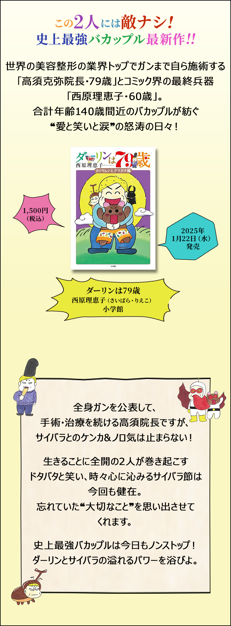 この2人には敵ナシ！史上最強バカップル最新作！！／世界の美容整形の業界トップでガンまで自ら施術する「高須克弥院長・79歳」とコミック界の最終兵器「西原理恵子・60歳」。合計年齢140歳間近のバカップルが紡ぐ”愛と笑いと涙”の怒涛の日々！／「ダーリンは79歳」／西原理恵子／小学館／1,500円（税込）／2025年1月22日（水）発売／全身ガンを公表して、手術・治療を続ける高須院長ですが、サイバラとのケンカ&ノロ気は止まらない！生きることに全開の2人が巻き起こすタバタと笑い、時々心に沁みるサイバラ節は今回も健在。忘れていた”大切なこと”を思い出させてくれます。史上最強バカップルは今日もノンストップ！ダーリンとサイバラの溢れるパワーを浴びよ。