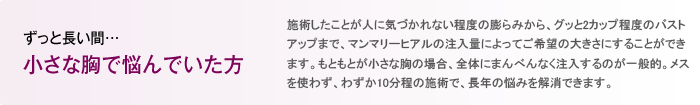 ずっと長い間… 小さな胸で悩んでいた方 施術したことが人に気づかれない程度の膨らみから、グッと2カップ程度のバストアップまで、マンマリーヒアル<sup>®</sup>（プチ豊胸術・ヒアルロン酸豊胸術）の注入量によってご希望の大きさにすることができます。もともとが小さな胸の場合、全体にまんべんなく注入するのが一般的。メスを使わず、わずか10分程の施術で、長年の悩みを解消できます。