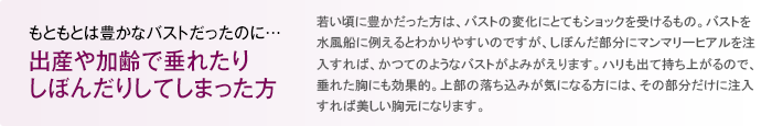 もともとは豊かなバストだったのに… 出産や加齢で垂れたりしぼんだりしてしまった方 若い頃に豊かだった方は、バストの変化にとてもショックを受けるもの。バストを水風船に例えるとわかりやすいのですが、しぼんだ部分に専用のヒアルロン酸を注入すれば、かつてのようなバストがよみがえります。ハリも出て持ち上がるので、垂れた胸にも効果的。上部の落ち込みが気になる方には、その部分だけに注入すれば美しい胸元になります。