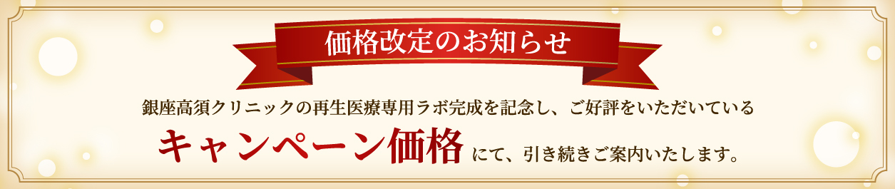 価格改定のお知らせ/銀座高須クリニックの再生医療専用ラボ完成を記念し、ご好評をいただいているキャンペーン価格にて、引き続きご案内いたします。