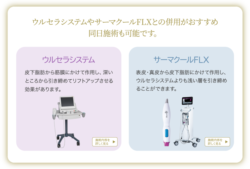 ウルセラシステムやサーマクールFLXとの併用がおすすめ 同日施術も可能です。ウルセラシステム：皮下脂肪から筋膜にかけて作用し、深いところから引き締めてリフトアップさせる効果があります。サーマクールFLX：表皮・真皮から皮下脂肪にかけて作用し、ウルセラシステムよりも浅い層を引き締めることができます。