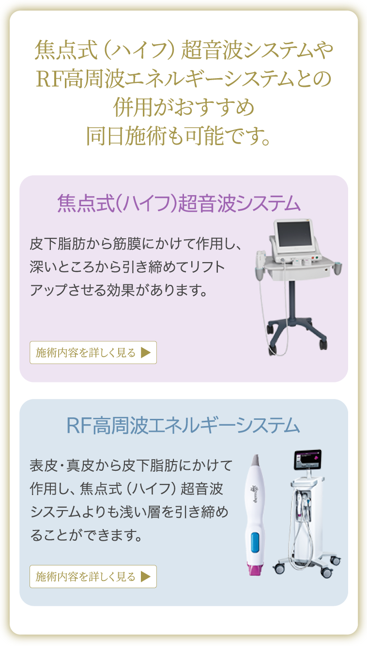 焦点式（ハイフ）超音波システムやRF高周波エネルギーシステムとの併用がおすすめ 同日施術も可能です。焦点式（ハイフ）超音波システム：皮下脂肪から筋膜にかけて作用し、深いところから引き締めてリフトアップさせる効果があります。RF高周波エネルギーシステム：表皮・真皮から皮下脂肪にかけて作用し、焦点式（ハイフ）超音波システムよりも浅い層を引き締めることができます。