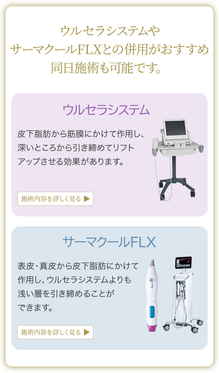 ウルセラシステムやサーマクールFLXとの併用がおすすめ 同日施術も可能です。ウルセラシステム：皮下脂肪から筋膜にかけて作用し、深いところから引き締めてリフトアップさせる効果があります。サーマクールFLX：表皮・真皮から皮下脂肪にかけて作用し、ウルセラシステムよりも浅い層を引き締めることができます。
